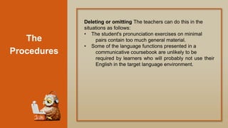 The
Procedures
Deleting or omitting The teachers can do this in the
situations as follows:
• The student's pronunciation exercises on minimal
pairs contain too much general material.
• Some of the language functions presented in a
communicative coursebook are unlikely to be
required by learners who will probably not use their
English in the target language environment.
 