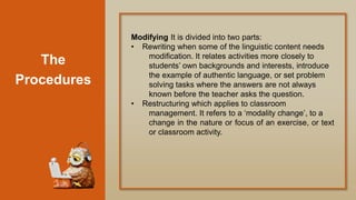 The
Procedures
Modifying It is divided into two parts:
• Rewriting when some of the linguistic content needs
modification. It relates activities more closely to
students‟ own backgrounds and interests, introduce
the example of authentic language, or set problem
solving tasks where the answers are not always
known before the teacher asks the question.
• Restructuring which applies to classroom
management. It refers to a „modality change‟, to a
change in the nature or focus of an exercise, or text
or classroom activity.
 