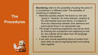 The
Procedures
Reordering refers to the possibility of putting the parts of
a coursebook in a different order. The examples of
reordering of material are:
• Materials typically present „the future‟ by „will‟ and
„going to‟. However, for many learners, certainly at
the intermediate level and above, it is helpful to
show the relationship between time reference and
grammatical tense in an appropriate way.
• The length of teaching programme may be too short
for finishing the coursebook from beginning to end.
So, the material will be taken from the language
needs of the students.
• It can also include separating items of content from
each other as well as regrouping them and putting
them together.
 