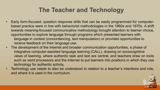 The Teacher and Technology
• Early form-focused, question response drills that can be easily programmed for computer-
based practice were in line with behaviorist methodologies in the 1960s and 1970s. A shift
towards meaning-focused communicative methodology brought attention to learner choice,
opportunities to explore language through programs which presented learners with
language in context (concordancing, text manipulation) or provided opportunities to
receive feedback on their language use.
• The development of the Internet and broader communication opportunities, a phase of
integrative computer-assisted language learning (CALL), drawing on sociocognitive
views of learning, where authentic task and text are central, and teachers draw on tools
such as word processors and the Internet to put learners into positions in which they use
technology for authentic activity.
• Technology use needs to also be understood in relation to a teacher‟s intentions and role,
and where it is used in the curriculum.
 