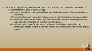 • How technology is integrated into teachers‟ practice is very much related to a number of
issues that teacher have to acknowledge:
Access to specific technologies and how your institution supports their use is clearly
important.
Personal confidence in using technology is also a factor in teachers‟ decision-making
Our learners, their specific needs, and their own expectations of technology use are
also powerful influences on eventual technology use.
Most importantly, these factors interact with our beliefs about the teaching and
learning of English to form a powerful filter to ideas that we read about and engag
e with.
 
