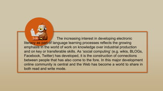 The increasing interest in developing electronic
literacy as part of language learning processes reflects the growing
emphasis in the world of work on knowledge over industrial production
and on key or transferable skills. As „social computing‟ (e.g. wikis, BLOGs,
Facebook, Twitter) has developed, it is the construction of connections
between people that has also come to the fore. In this major development
online community is central and the Web has become a world to share in
both read and write mode.
 
