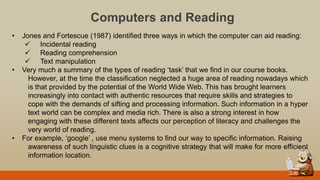 Computers and Reading
• Jones and Fortescue (1987) identified three ways in which the computer can aid reading:
 Incidental reading
 Reading comprehension
 Text manipulation
• Very much a summary of the types of reading „task‟ that we find in our course books.
However, at the time the classification neglected a huge area of reading nowadays which
is that provided by the potential of the World Wide Web. This has brought learners
increasingly into contact with authentic resources that require skills and strategies to
cope with the demands of sifting and processing information. Such information in a hyper
text world can be complex and media rich. There is also a strong interest in how
engaging with these different texts affects our perception of literacy and challenges the
very world of reading.
• For example, „google‟ , use menu systems to find our way to specific information. Raising
awareness of such linguistic clues is a cognitive strategy that will make for more efficient
information location.
 