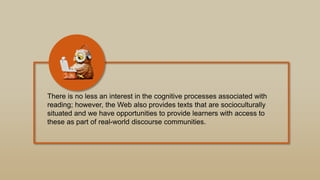 There is no less an interest in the cognitive processes associated with
reading; however, the Web also provides texts that are socioculturally
situated and we have opportunities to provide learners with access to
these as part of real-world discourse communities.
 