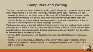 Computers and Writing
• The word processor is the most obvious writing tool. It allows us to generate, develop and
make modifications to a text while retaining a „tidy look‟ to the page. Resulting text can,
importantly, be stored for future retrieval. Because of the flexibility word processors offer
to generate and modify text as well as to allow the writer to interrupt, stand back and
resume the text as he/she wishes, the process writing approach is inextricably linked to
the use of the word processors in the language classroom.
• Positioning the cursor in the text, deleting, inserting, using copy and paste all relate to think
about the text in terms of both accuracy and organizational cohesion. As we use these key
board functions, there is purposeful thinking associated with each decision and the effects
of those decisions are seen on screen.
• The immediate visualization of text developments is an important attribute of working on
screen.
• The latter is a key challenge, and teachers often identify challenges in allocating time to
implement a „process- oriented‟ approach to writing development – with or without the
aid of technology.
 