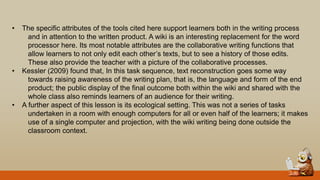 • The specific attributes of the tools cited here support learners both in the writing process
and in attention to the written product. A wiki is an interesting replacement for the word
processor here. Its most notable attributes are the collaborative writing functions that
allow learners to not only edit each other‟s texts, but to see a history of those edits.
These also provide the teacher with a picture of the collaborative processes.
• Kessler (2009) found that, In this task sequence, text reconstruction goes some way
towards raising awareness of the writing plan, that is, the language and form of the end
product; the public display of the final outcome both within the wiki and shared with the
whole class also reminds learners of an audience for their writing.
• A further aspect of this lesson is its ecological setting. This was not a series of tasks
undertaken in a room with enough computers for all or even half of the learners; it makes
use of a single computer and projection, with the wiki writing being done outside the
classroom context.
 