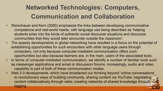 Networked Technologies: Computers,
Communication and Collaboration
• Warschauer and Kern (2000) emphasize the links between developing communicative
competence and real-world needs, with language use being described as „helping
students enter into the kinds of authentic social discourse situations and discourse
communities that they would later encounter outside the classroom‟.
• The speedy developments in global networking have resulted in a focus on the potential of
establishing opportunities for such encounters with other language users through
computers, not only because computer-mediated communication offers such
opportunities but also because learners are, in the main, users of the associated tools.
• In terms of computer-mediated communication, we identify a number of familiar tools such
as messenger applications and email or discussion forums. Increasingly, audio and video
capability is part of both of these communication modes.
• Web 2.0 developments, which have broadened our thinking beyond „online conversations‟
to revolutionary ways of building community, sharing content via YouTube; negotiating
content collaboratively through wikis; creating networks of shared knowledge through
tagging.
 