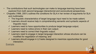 • The contributions that such technologies can make to language learning have been
explored from both second language interactionist and sociocultural perspectives.
• Chapelle (1998, 2001) outlines the conditions for SLA in her review of arguments for SLA
and multimedia:
 The linguistic characteristics of target language input need to be made salient;
 Learners should receive help in comprehending semantic and syntactic aspects of
linguistic input;
 Learners need to have opportunities to produce target language output;
 Learners need to notice errors in their own output;
 Learners need to correct their linguistic output;
 Learners need to engage in target language interaction whose structure can be
modified for negotiation of meaning; and
 Learners should engage in L2 tasks designed to maximize opportunities for good
interaction.
Example
 