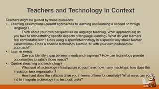 Teachers and Technology in Context
Teachers might be guided by these questions:
• Learning assumptions (current approaches to teaching and learning a second or foreign
language)
Think about your own perspectives on language teaching. What approach(es) do
you take to orchestrating specific aspects of language learning? What do your learners
feel comfortable with? Does using a specific technology in a specific way shake learner
expectations? Does a specific technology seem to „fit‟ with your own pedagogical
approach?
• Learner needs
Can you identify a gap between needs and response? How can technology provide
opportunities to satisfy those needs?
• Context (teaching and technology)
What sort of technology infrastructure do you have; how many machines; how does this
impact on task organization?
How hard does the syllabus drive you in terms of time for creativity? What ways can you f
ind to integrate technology into textbook tasks?
 
