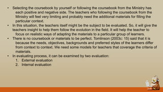 • Selecting the coursebook by yourself or following the coursebook from the Ministry has
each positive and negative side. The teachers who following the coursebook from the
Ministry will feel very limiting and probably need the additional materials for filling the
particular context.
• In this situation, the teachers itself might be the subject to be evaluated. So, it will give the
teachers insight to help them follow the evolution in the field. It will help the teacher to
focus on realistic ways of adapting the materials to a particular group of learners.
• There is no coursebook or materials to be perfect. Tomlinson (2003c: 15) said that it is
because the needs, objectives, backgrounds and preferred styles of the learners differ
from context to context. We need some models for teachers that coverage the criteria of
materials.
• In evaluating process, it can be examined by two evaluation:
1. External evaluation
2. Internal evaluation
 