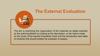 The External Evaluation
The aim is examining the organization of the materials as stated explicitly
by the author/publisher by looking at the description, or the claims made
on the cover of the teacher‟s/students‟ book and the introduction also table
of contents that should enable the evaluator to assess.
 
