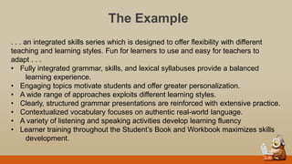 The Example
. . . an integrated skills series which is designed to offer flexibility with different
teaching and learning styles. Fun for learners to use and easy for teachers to
adapt . . .
• Fully integrated grammar, skills, and lexical syllabuses provide a balanced
learning experience.
• Engaging topics motivate students and offer greater personalization.
• A wide range of approaches exploits different learning styles.
• Clearly, structured grammar presentations are reinforced with extensive practice.
• Contextualized vocabulary focuses on authentic real-world language.
• A variety of listening and speaking activities develop learning fluency
• Learner training throughout the Student‟s Book and Workbook maximizes skills
development.
 