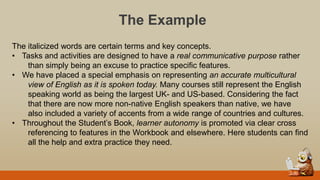 The Example
The italicized words are certain terms and key concepts.
• Tasks and activities are designed to have a real communicative purpose rather
than simply being an excuse to practice specific features.
• We have placed a special emphasis on representing an accurate multicultural
view of English as it is spoken today. Many courses still represent the English
speaking world as being the largest UK- and US-based. Considering the fact
that there are now more non-native English speakers than native, we have
also included a variety of accents from a wide range of countries and cultures.
• Throughout the Student‟s Book, learner autonomy is promoted via clear cross
referencing to features in the Workbook and elsewhere. Here students can find
all the help and extra practice they need.
 