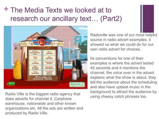 + The Media Texts we looked at to
   research our ancillary text… (Part2)

                                                 Radioville was one of our most helpful
                                                 source in radio advert examples, it
                                                 showed us what we could do for our
                                                 own radio advert for choices.

                                                 Its conventions for one of their
                                                 examples is where the advert lasted
                                                 45 seconds and it mentions the
                                                 channel, the voice over in the advert
                                                 explains what the show is about, they
                                                 tell the audience about the scheduling
                                                 and also have upbeat music in the
                                                 background to attract the audience by
Radio Ville is the biggest radio agency that
                                                 using cheesy catch phrases too.
does adverts for channel 4, Carphone
warehouse, nationwide and other known
organizations etc. All the ads are written and
produced by Radio Ville.
 