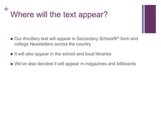 +
    Where will the text appear?

       Our Ancillary text will appear in Secondary School/6th form and
        college Newsletters across the country

       It will also appear in the school and local libraries

       We’ve also decided it will appear in magazines and billboards
 