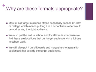 +
    Why are these formats appropriate?

       Most of our target audience attend secondary school, 6th form
        or college which means putting it in a school newsletter would
        be addressing the right audience.

       We also put the text in school and local libraries because we
        find these are locations that our target audience visit a lot due
        to school work.

       We will also put it on billboards and magazines to appeal to
        audiences that outside the target audiences.
 