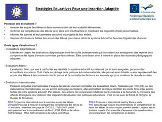 Pourquoi des évaluations ? mesurer les acquis des élèves à deux moments clefs de leur scolarité élémentaire, renforcer les compétences des élèves là où elles sont insuffisantes en mobilisant les dispositifs d'aide personnalisée, informer les parents et leur permettre de suivre les progrès de leur enfant, disposer d'indicateurs fiables des acquis des élèves pour mieux piloter le système éducatif et favoriser l'égalité des chances. Quels types d’évaluations ? -  Evaluations diagnostiques : Utilisées en classe, les évaluations diagnostiques sont des outils professionnels qui fournissent aux enseignants des repères pour comprendre les types d'erreurs commises par leurs élèves. Elles contribuent ainsi à mettre en place des réponses pédagogiques adaptées.   - Evaluations bilans : L'évaluation bilan, qui vise à confronter les résultats du système éducatif aux attentes qui lui sont assignées, porte sur des échantillons importants. Outil d'aide au pilotage de la politique éducative nationale, elle permet ainsi d'établir un état représentatif des acquis des élèves à des moments clés du cursus et de connaître les facteurs sur lesquels agir pour améliorer la réussite scolaire.   - Évaluations internationales : Plusieurs enquêtes internationales d'acquis des élèves viennent compléter les évaluations bilans. Réalisées par l'O.C.D.E. ou des associations internationales, ou par accord entre pays européens, elles permettent de mieux identifier les points forts et les points faibles de notre système éducatif. Par ailleurs, des actions de comparaison bilatérale sont conduites à la demande du ministère des affaires étrangères pour élaborer des dispositifs d'évaluation des politiques éducatives ; c'est le cas avec le Brésil, la Hongrie, la Russie, la Slovaquie. PISA  Programme international pour le suivi des acquis des élèves  L'enquête Pisa vise à mesurer et comparer les compétences des élèves de 15 ans dans l’ensemble des pays de l’O.C.D.E. : PISA 2000 portait principalement sur la compréhension de l'écrit ; PISA 2003 sur la culture mathématique ; PISA 2006 consacrée à la culture scientifique.  PIRLS   Progress in international reading literacy study Pirls dans 36 pays mesure les performances en compréhension de l'écrit des élèves de cours moyen première année. L'objectif est de produire, à partir d'un ensemble d'épreuves et de questionnaires, une comparaison des compétences en lecture.  Stratégies Educatives Pour une Insertion Adaptée 
