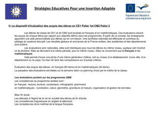 II- Le dispositif d'évaluation des acquis des élèves en CE1 Palier 1et CM2 Palier 2 Les élèves de classe de CE1 et de CM2 sont évalués en français et en mathématiques. Ces évaluations situent les acquis de chaque élève par rapport aux objectifs définis dans les programmes. À partir de ce constat, les enseignants apportent une aide personnalisée aux élèves qui en ont besoin. Une synthèse nationale est effectuée et contribue au pilotage du système éducatif. Les résultats globaux et anonymes de la France entière, des académies et des départements sont publics. Les évaluations sont nationales, elles sont identiques pour tous les élèves du même niveau, quelque soit l’endroit où ils étudient. Elles se déroulent à la même période, pour le même niveau. Elles ne concernent que le  français  et les  mathématiques .  Cela permet d’avoir une photo d’une même génération d’élève, soit au niveau d’un établissement, d’une ville, d’un département ou du pays. Ou bien de faire des comparaisons sur d’autres critères. Evaluation des acquis des élèves: en français (60 items) et en mathématiques (40 items).  La passation des évaluations est étalée sur la semaine selon un planning choisi par le maître de la classe. Les évaluations portent sur les programmes 2008 Les compétences du programme testées sont : en français : lecture, écriture, vocabulaire, orthographe, grammaire en mathématiques : numération, calcul, géométrie, grandeurs et mesure, organisation et gestion de données. Bilan fin école : Les attitudes à l'égard de la vie en société des élèves de fin d'école.  Les compétences linguistiques en anglais et allemand. Les compétences de la maîtrise de la langue française. Stratégies Educatives Pour une Insertion Adaptée 