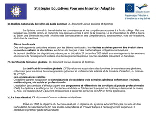 III- Diplôme national du brevet fin de Socle Commun  Cf. document Cursus scolaires et diplômes Le diplôme national du brevet évalue les connaissances et les compétences acquises à la fin du collège. Il fait une large part au contrôle continu et comporte trois épreuves écrites à la fin de la troisième. La loi d'orientation de 2005 a donné au brevet une dimension nouvelle : maîtrise des connaissances et des compétences du socle commun, note de vie scolaire, attribution de mentions. Élèves handicapés Des aménagements particuliers existent pour les élèves handicapés : les  résultats scolaires peuvent être évalués dans un nombre restreint de disciplines , en dehors du français et des mathématiques, obligatoirement évalués. Ils peuvent bénéficier des dispositions prévues par le  décret du 21 décembre 2005 relatif aux aménagements des examens et concours de l'enseignement scolaire et de l'enseignement supérieur pour les candidats présentant un handicap.   IV- Certificat de formation générale   Cf. document Cursus scolaires et diplômes Le  certificat de formation générale  (CFG) valide des acquis dans des domaines de connaissances générales, notamment pour les élèves des enseignements généraux et professionnels adaptés et de troisième d'insertion, ou d’élèves de 3 ème  UPI. Les connaissances validées Ce diplôme garantit l'acquisition de  connaissances de base dans trois domaines généraux de formation : français, mathématiques, vie sociale et professionnelle. L'évaluation des candidats s'effectue à partir des  programmes et référentiels des certificats d'aptitude professionnelle  (CAP). Le diplôme a en effet pour but d'inciter les candidats qui l'obtiennent à acquérir un diplôme professionnel de niveau V. Ainsi, les titulaires du CFG peuvent être autorisés à passer les épreuves de CAP en forme progressive. V- Le baccalauréat  Cf. document Cursus scolaires et diplômes Créé en 1808, le diplôme du baccalauréat est un diplôme du système éducatif français qui a la double particularité de sanctionner la fin des études secondaires et d'ouvrir l'accès à l'enseignement supérieur. Il constitue le premier grade universitaire. Stratégies Educatives Pour une Insertion Adaptée 