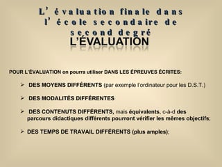 POUR L’ÉVALUATION on pourra utiliser DANS LES ÉPREUVES ÉCRITES: DES MOYENS DIFFÉRENTS  (par exemple l’ordinateur pour les D.S.T.) DES   MODALITÉS DIFFÉRENTES  DES CONTENUTS DIFFÉRENTS,  mais  équivalents , c-à-d  des parcours didactiques différents pourront vérifier les mêmes objectifs ; DES TEMPS DE TRAVAIL DIFFÉRENTS (plus amples) ; L’évaluation finale dans l’école secondaire de second degré 