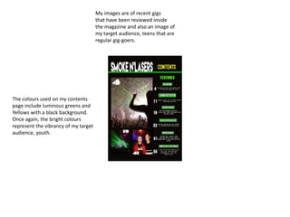 My images are of recent gigs
that have been reviewed inside
the magazine and also an image of
my target audience, teens that are
regular gig-goers.
The colours used on my contents
page include luminous greens and
Yellows with a black background.
Once again, the bright colours
represent the vibrancy of my target
audience, youth.
 