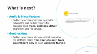What is next?
• Audit & Trace feature
• Partner selection underway to provide
automated and ad-hoc reports for
accesses on e-mails, desktops, data in
SharePoint and file servers.
• Geoblocking
• Partner selection underway to limit access to
the platform either from your site only, from
Luxembourg only or in an unlimited fashion.
Page 11
 
