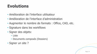 Evolutions
Page 19
• Amélioration de l’interface utilisateur
• Amélioration de l’interface d’administration
• Augmenter le nombre de formats : Office, CAD, etc.
• Signature dans les workflows
• Signer des objets:
• Liste
• Documents composés (Dossiers)
• Signer un site ?
 