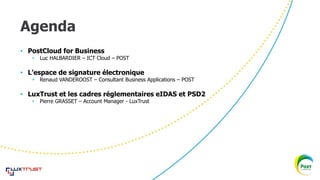 Agenda
• PostCloud for Business
• Luc HALBARDIER – ICT Cloud – POST
• L’espace de signature électronique
• Renaud VANDEROOST – Consultant Business Applications – POST
• LuxTrust et les cadres réglementaires eIDAS et PSD2
• Pierre GRASSET – Account Manager - LuxTrust
 