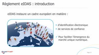Règlement eIDAS : introduction
Page 22
eIDAS instaure un cadre européen en matière :
 d’identification électronique
 de services de confiance
 Pour faciliter l’émergence du
marché unique numérique.
 