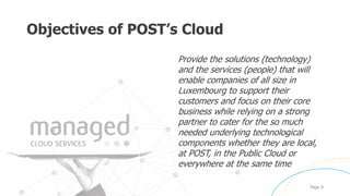 Objectives of POST’s Cloud
Provide the solutions (technology)
and the services (people) that will
enable companies of all size in
Luxembourg to support their
customers and focus on their core
business while relying on a strong
partner to cater for the so much
needed underlying technological
components whether they are local,
at POST, in the Public Cloud or
everywhere at the same time
Page 9
 