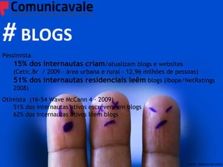 Redes Sociais Pessimista  15% dos internautas criam /atualizam blogs e websites  (Cetic.Br  / 2009 – área urbana e rural - 12,96 milhões de pessoas) 51% dos internautas residenciais leêm  blogs (Ibope/NetRatings 2008) Otimista  (16-54 Wave McCann 4 - 2009) 51% dos internautas ativos escrevem em blogs 62% dos internautas ativos lêem blogs # BLOGS FONTE: AGÊNCIA POLVORA! 