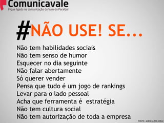 Não tem habilidades sociais Não tem senso de humor Esquecer no dia seguinte Não falar abertamente Só querer vender Pensa que tudo é um jogo de rankings Levar para o lado pessoal Acha que ferramenta é  estratégia Não tem cultura social Não tem autorização de toda a empresa NÃO USE! SE... # FONTE: AGÊNCIA POLVORA! 