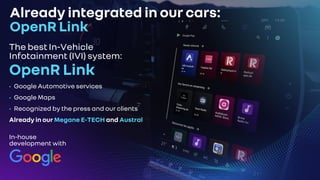 Already integrated in our cars:
OpenR Link
The best In-Vehicle
Infotainment (IVI) system:
OpenR Link
• Google Automotive services
• Google Maps
• Recognized by the press and our clients
Already in our Megane E-TECH and Austral
In-house
development with
 