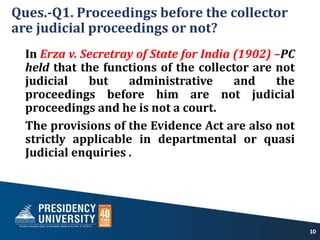 Ques.-Q1. Proceedings before the collector
are judicial proceedings or not?
In Erza v. Secretray of State for India (1902) –PC
held that the functions of the collector are not
judicial but administrative and the
proceedings before him are not judicial
proceedings and he is not a court.
The provisions of the Evidence Act are also not
strictly applicable in departmental or quasi
Judicial enquiries .
10
 