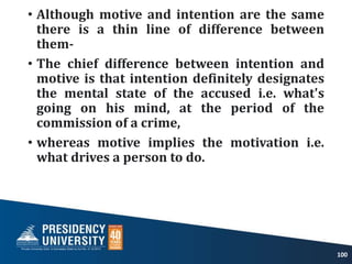 • Although motive and intention are the same
there is a thin line of difference between
them-
• The chief difference between intention and
motive is that intention definitely designates
the mental state of the accused i.e. what's
going on his mind, at the period of the
commission of a crime,
• whereas motive implies the motivation i.e.
what drives a person to do.
100
 