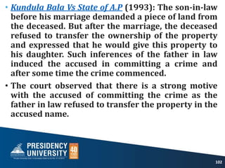 • Kundula Bala Vs State of A.P (1993): The son-in-law
before his marriage demanded a piece of land from
the deceased. But after the marriage, the deceased
refused to transfer the ownership of the property
and expressed that he would give this property to
his daughter. Such inferences of the father in law
induced the accused in committing a crime and
after some time the crime commenced.
• The court observed that there is a strong motive
with the accused of committing the crime as the
father in law refused to transfer the property in the
accused name.
102
 