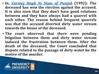 • In, Gurmej Singh Vs State of Punjab (1992): The
deceased has won the election against the accused.
It is also seen that they don’t have good relations
between and they have always had a quarrel with
each other. The reason behind frequent quarrels
was that the accused diverted dirty water stream
towards the house of the deceased.
• The court observed that there were pending
litigation between them and dirty water stream
induced the frustration between them. After the
death of the deceased, the Court concluded that
dispute related to the passage of dirty water be the
motive of the murder.
103
 