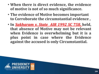 • When there is direct evidence, the evidence
of motive is not of so much significance.
• The evidence of Motive becomes important
to Corroborate the circumstantial evidence ,
• In Sakharam v. State AIR 1992 SC 758, held,
that absence of Motive may not be relevant
when Evidence is overwhelming but it is a
plus point in case where the Evidence
against the accused is only Circumstantial.
104
 