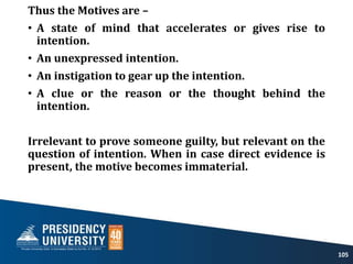 Thus the Motives are –
• A state of mind that accelerates or gives rise to
intention.
• An unexpressed intention.
• An instigation to gear up the intention.
• A clue or the reason or the thought behind the
intention.
Irrelevant to prove someone guilty, but relevant on the
question of intention. When in case direct evidence is
present, the motive becomes immaterial.
105
 