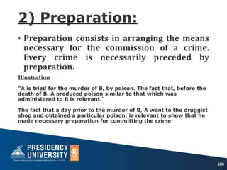 2) Preparation:
• Preparation consists in arranging the means
necessary for the commission of a crime.
Every crime is necessarily preceded by
preparation.
Illustration
"A is tried for the murder of B, by poison. The fact that, before the
death of B, A produced poison similar to that which was
administered to B is relevant."
The fact that a day prior to the murder of B, A went to the druggist
shop and obtained a particular poison, is relevant to show that he
made necessary preparation for committing the crime
106
 