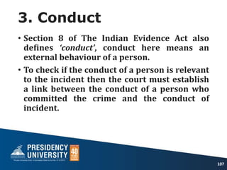 3. Conduct
• Section 8 of The Indian Evidence Act also
defines ‘conduct’, conduct here means an
external behaviour of a person.
• To check if the conduct of a person is relevant
to the incident then the court must establish
a link between the conduct of a person who
committed the crime and the conduct of
incident.
107
 