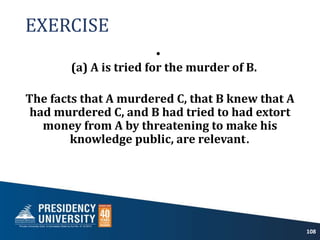 EXERCISE
•
(a) A is tried for the murder of B.
The facts that A murdered C, that B knew that A
had murdered C, and B had tried to had extort
money from A by threatening to make his
knowledge public, are relevant.
108
 