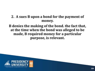 2. A sues B upon a bond for the payment of
money.
B denies the making of the bond. the fact that,
at the time when the bond was alleged to be
made, B required money for a particular
purpose, is relevant.
109
 