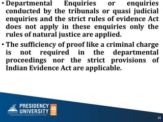 • Departmental Enquiries or enquiries
conducted by the tribunals or quasi judicial
enquiries and the strict rules of evidence Act
does not apply in these enquiries only the
rules of natural justice are applied.
• The sufficiency of proof like a criminal charge
is not required in the departmental
proceedings nor the strict provisions of
Indian Evidence Act are applicable.
11
 