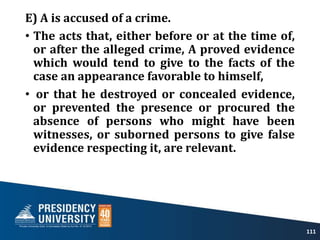 E) A is accused of a crime.
• The acts that, either before or at the time of,
or after the alleged crime, A proved evidence
which would tend to give to the facts of the
case an appearance favorable to himself,
• or that he destroyed or concealed evidence,
or prevented the presence or procured the
absence of persons who might have been
witnesses, or suborned persons to give false
evidence respecting it, are relevant.
111
 