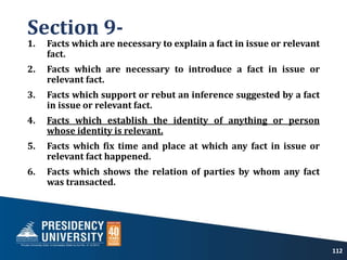 Section 9-
1. Facts which are necessary to explain a fact in issue or relevant
fact.
2. Facts which are necessary to introduce a fact in issue or
relevant fact.
3. Facts which support or rebut an inference suggested by a fact
in issue or relevant fact.
4. Facts which establish the identity of anything or person
whose identity is relevant.
5. Facts which fix time and place at which any fact in issue or
relevant fact happened.
6. Facts which shows the relation of parties by whom any fact
was transacted.
112
 