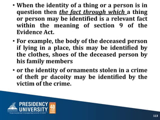 • When the identity of a thing or a person is in
question then the fact through which a thing
or person may be identified is a relevant fact
within the meaning of section 9 of the
Evidence Act.
• For example, the body of the deceased person
if lying in a place, this may be identified by
the clothes, shoes of the deceased person by
his family members
• or the identity of ornaments stolen in a crime
of theft pr dacoity may be identified by the
victim of the crime.
113
 