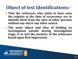 Object of test Identifications:-
• That the witnesses who claim to have seen
the culprits at the time of occurrence are to
identify them from the mist of other persons
without any aid or any other source.
• The main object and idea of holding an
investigation parade during investigation
stage, is to test the memory of the witnesses
based upon first impression.
115
 
