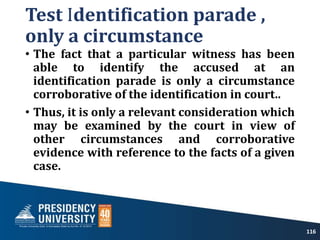 Test Identification parade ,
only a circumstance
• The fact that a particular witness has been
able to identify the accused at an
identification parade is only a circumstance
corroborative of the identification in court..
• Thus, it is only a relevant consideration which
may be examined by the court in view of
other circumstances and corroborative
evidence with reference to the facts of a given
case.
116
 