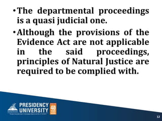 •The departmental proceedings
is a quasi judicial one.
•Although the provisions of the
Evidence Act are not applicable
in the said proceedings,
principles of Natural Justice are
required to be complied with.
12
 